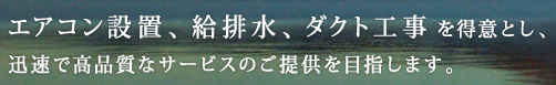 エアコン設置、給排水、ダクト工事を得意とし、迅速で高品質なサービスのご提供を目指します。